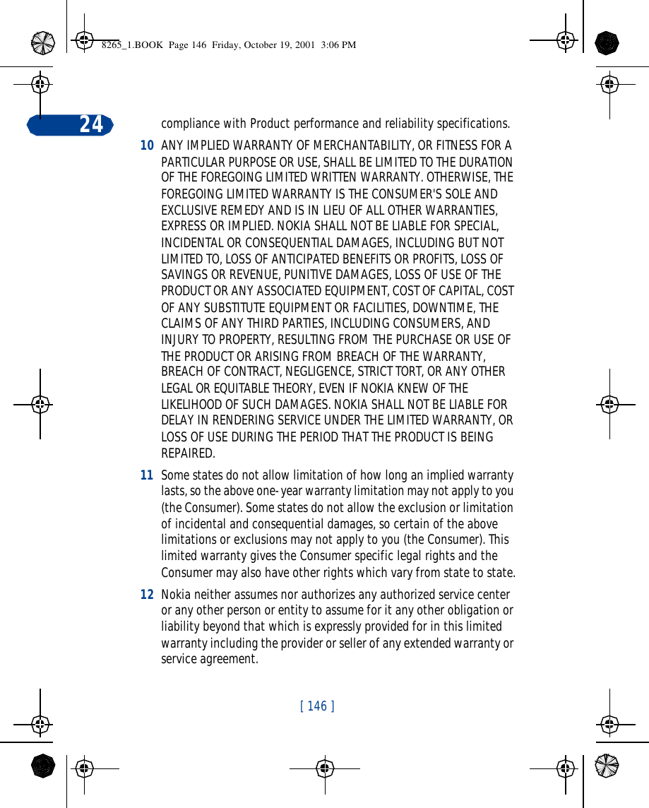 [ 146 ]24 compliance with Product performance and reliability specifications.10 ANY IMPLIED WARRANTY OF MERCHANTABILITY, OR FITNESS FOR A PARTICULAR PURPOSE OR USE, SHALL BE LIMITED TO THE DURATION OF THE FOREGOING LIMITED WRITTEN WARRANTY. OTHERWISE, THE FOREGOING LIMITED WARRANTY IS THE CONSUMER&apos;S SOLE AND EXCLUSIVE REMEDY AND IS IN LIEU OF ALL OTHER WARRANTIES, EXPRESS OR IMPLIED. NOKIA SHALL NOT BE LIABLE FOR SPECIAL, INCIDENTAL OR CONSEQUENTIAL DAMAGES, INCLUDING BUT NOT LIMITED TO, LOSS OF ANTICIPATED BENEFITS OR PROFITS, LOSS OF SAVINGS OR REVENUE, PUNITIVE DAMAGES, LOSS OF USE OF THE PRODUCT OR ANY ASSOCIATED EQUIPMENT, COST OF CAPITAL, COST OF ANY SUBSTITUTE EQUIPMENT OR FACILITIES, DOWNTIME, THE CLAIMS OF ANY THIRD PARTIES, INCLUDING CONSUMERS, AND INJURY TO PROPERTY, RESULTING FROM THE PURCHASE OR USE OF THE PRODUCT OR ARISING FROM BREACH OF THE WARRANTY, BREACH OF CONTRACT, NEGLIGENCE, STRICT TORT, OR ANY OTHER LEGAL OR EQUITABLE THEORY, EVEN IF NOKIA KNEW OF THE LIKELIHOOD OF SUCH DAMAGES. NOKIA SHALL NOT BE LIABLE FOR DELAY IN RENDERING SERVICE UNDER THE LIMITED WARRANTY, OR LOSS OF USE DURING THE PERIOD THAT THE PRODUCT IS BEING REPAIRED.11 Some states do not allow limitation of how long an implied warranty lasts, so the above one-year warranty limitation may not apply to you (the Consumer). Some states do not allow the exclusion or limitation of incidental and consequential damages, so certain of the above limitations or exclusions may not apply to you (the Consumer). This limited warranty gives the Consumer specific legal rights and the Consumer may also have other rights which vary from state to state.12 Nokia neither assumes nor authorizes any authorized service center or any other person or entity to assume for it any other obligation or liability beyond that which is expressly provided for in this limited warranty including the provider or seller of any extended warranty or service agreement.8265_1.BOOK  Page 146  Friday, October 19, 2001  3:06 PM