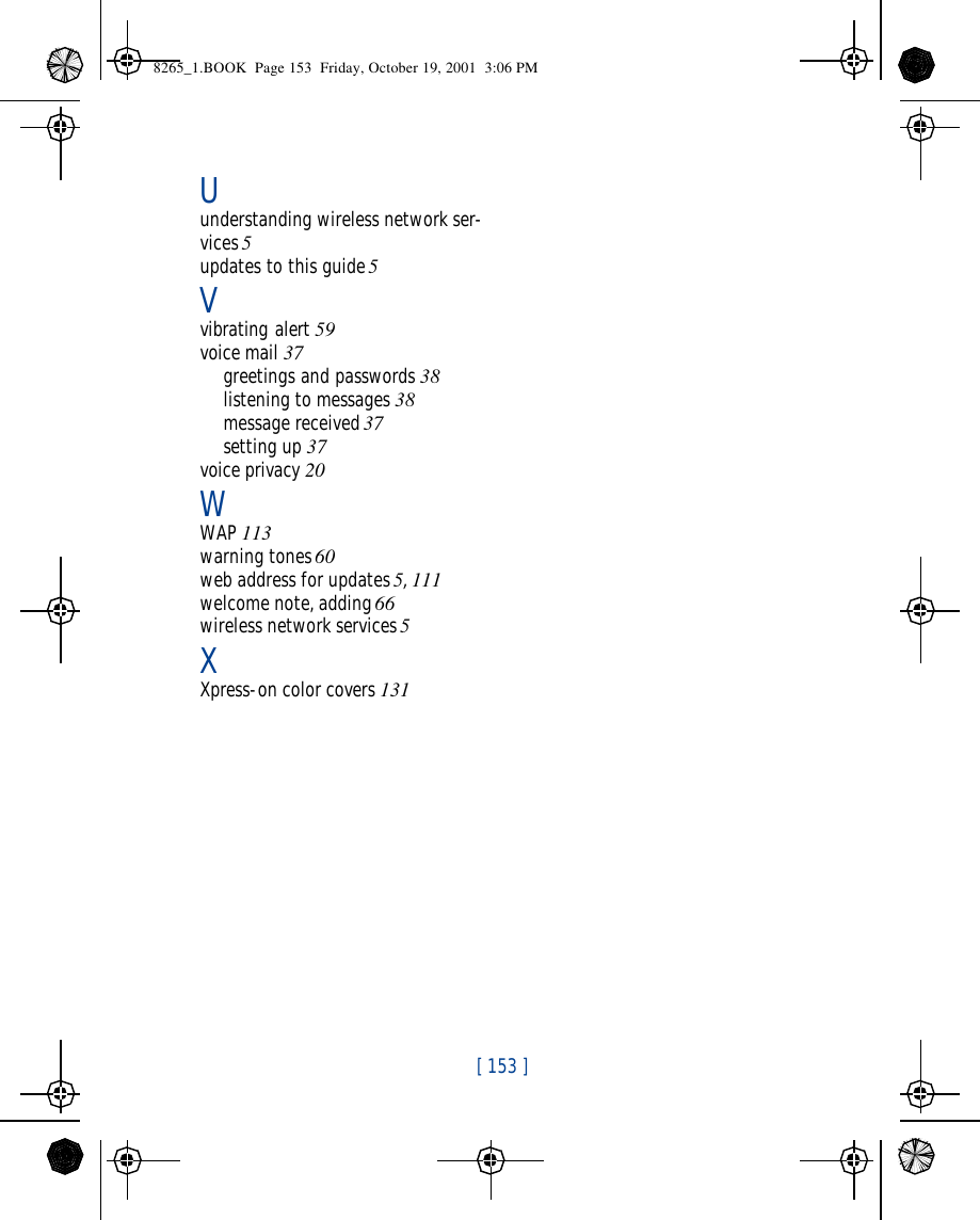  [ 153 ]Uunderstanding wireless network ser-vices 5updates to this guide 5Vvibrating alert 59voice mail 37greetings and passwords 38listening to messages 38message received 37setting up 37voice privacy 20WWAP 113warning tones 60web address for updates 5, 111welcome note, adding 66wireless network services 5XXpress-on color covers 1318265_1.BOOK  Page 153  Friday, October 19, 2001  3:06 PM