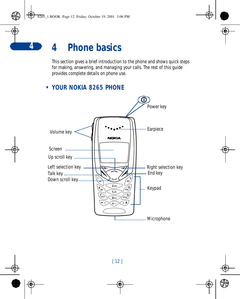 [ 12 ]44Phone basicsThis section gives a brief introduction to the phone and shows quick steps for making, answering, and managing your calls. The rest of this guide provides complete details on phone use. • YOUR NOKIA 8265 PHONE End keyEarpieceRight selection keyVolume keyTalk keyMicrophoneScreenUp scroll keyDown scroll keyPower key KeypadLeft selection key8265_1.BOOK  Page 12  Friday, October 19, 2001  3:06 PM