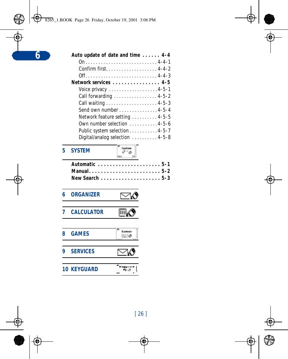 [ 26 ]6Auto update of date and time . . . . . . 4-4On. . . . . . . . . . . . . . . . . . . . . . . . . . . . 4-4-1Confirm first. . . . . . . . . . . . . . . . . . . . 4-4-2Off. . . . . . . . . . . . . . . . . . . . . . . . . . . . 4-4-3Network services . . . . . . . . . . . . . . . . 4-5Voice privacy . . . . . . . . . . . . . . . . . . .4-5-1Call forwarding . . . . . . . . . . . . . . . . . 4-5-2Call waiting . . . . . . . . . . . . . . . . . . . . 4-5-3Send own number . . . . . . . . . . . . . . .4-5-4Network feature setting . . . . . . . . . . 4-5-5Own number selection . . . . . . . . . . .4-5-6Public system selection. . . . . . . . . . .4-5-7Digital/analog selection . . . . . . . . . . 4-5-8Automatic . . . . . . . . . . . . . . . . . . . . . 5-1Manual. . . . . . . . . . . . . . . . . . . . . . . . 5-2New Search . . . . . . . . . . . . . . . . . . . . 5-35SYSTEM               6ORGANIZER           7CALCULATOR           8GAMES             9SERVICES             10 KEYGUARD              8265_1.BOOK  Page 26  Friday, October 19, 2001  3:06 PM