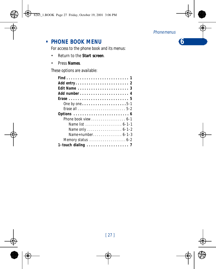 [ 27 ]Phone menus  6 • PHONE BOOK MENUFor access to the phone book and its menus:•Return to the Start screen.•Press Names.These options are available:Find . . . . . . . . . . . . . . . . . . . . . . . . . . . . 1Add entry. . . . . . . . . . . . . . . . . . . . . . . . 2Edit Name . . . . . . . . . . . . . . . . . . . . . . . 3Add number . . . . . . . . . . . . . . . . . . . . . . 4Erase . . . . . . . . . . . . . . . . . . . . . . . . . . . 5One by one. . . . . . . . . . . . . . . . . . . .5-1Erase all . . . . . . . . . . . . . . . . . . . . . . . . . 5-2Options  . . . . . . . . . . . . . . . . . . . . . . . . . 6Phone book view. . . . . . . . . . . . . . . . . . 6-1Name list . . . . . . . . . . . . . . . . . . . 6-1-1Name only . . . . . . . . . . . . . . . . . . 6-1-2Name+number. . . . . . . . . . . . . . . 6-1-3Memory status . . . . . . . . . . . . . . . . . . . 6-21-touch dialing . . . . . . . . . . . . . . . . . . . 7 8265_1.BOOK  Page 27  Friday, October 19, 2001  3:06 PM