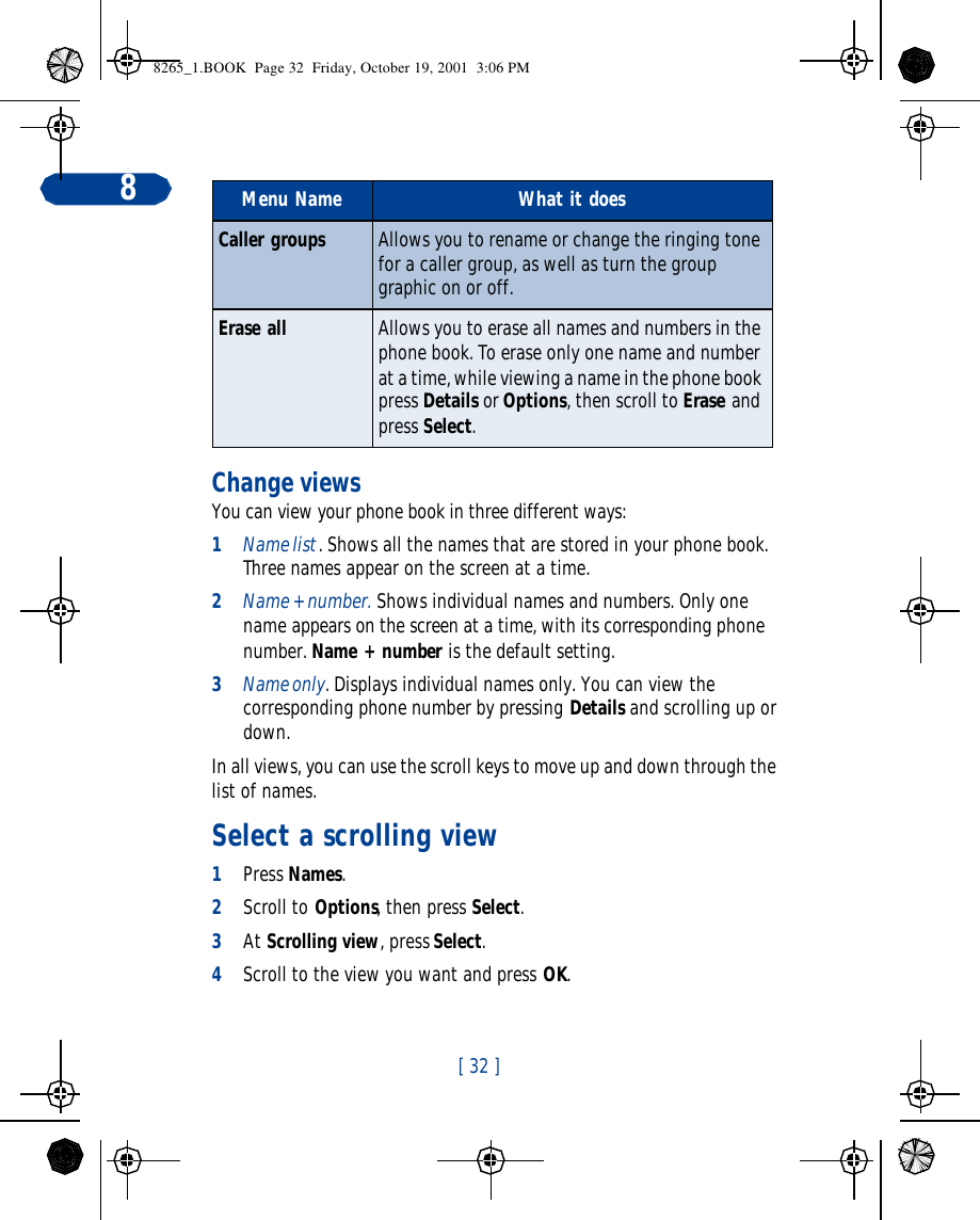 [ 32 ]8Change viewsYou can view your phone book in three different ways: 1Name list. Shows all the names that are stored in your phone book. Three names appear on the screen at a time. 2Name + number. Shows individual names and numbers. Only one name appears on the screen at a time, with its corresponding phone number. Name + number is the default setting.3Name only. Displays individual names only. You can view the corresponding phone number by pressing Details and scrolling up or down.In all views, you can use the scroll keys to move up and down through the list of names. Select a scrolling view1Press Names.2Scroll to Options, then press Select.3At Scrolling view, press Select.4Scroll to the view you want and press OK.Caller groups Allows you to rename or change the ringing tone for a caller group, as well as turn the group graphic on or off.Erase all Allows you to erase all names and numbers in the phone book. To erase only one name and number at a time, while viewing a name in the phone book press Details or Options, then scroll to Erase and press Select.Menu Name What it does8265_1.BOOK  Page 32  Friday, October 19, 2001  3:06 PM