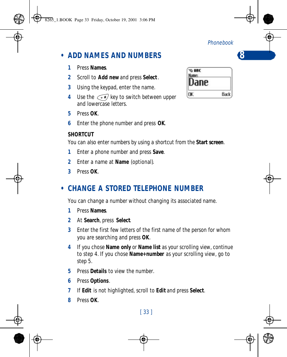 [ 33 ]Phone book  8 • ADD NAMES AND NUMBERS1Press Names.2Scroll to Add new and press Select.3Using the keypad, enter the name.4Use the  key to switch between upper and lowercase letters.5Press OK.6Enter the phone number and press OK.SHORTCUTYou can also enter numbers by using a shortcut from the Start screen.1Enter a phone number and press Save.2Enter a name at Name (optional).    3Press OK. • CHANGE A STORED TELEPHONE NUMBERYou can change a number without changing its associated name. 1Press Names.2At Search, press Select.3Enter the first few letters of the first name of the person for whom you are searching and press OK.4If you chose Name only or Name list as your scrolling view, continue to step 4. If you chose Name+number as your scrolling view, go to step 5.5Press Details to view the number.6Press Options.7If Edit is not highlighted, scroll to Edit and press Select.8Press OK. 8265_1.BOOK  Page 33  Friday, October 19, 2001  3:06 PM