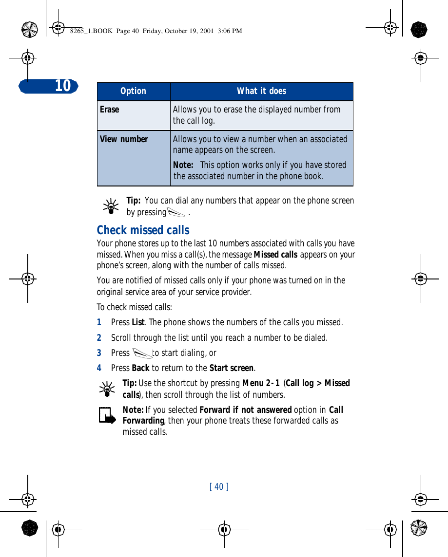 [ 40 ]10Tip:  You can dial any numbers that appear on the phone screen by pressing.Check missed callsYour phone stores up to the last 10 numbers associated with calls you have missed. When you miss a call(s), the message Missed calls appears on your phone’s screen, along with the number of calls missed.You are notified of missed calls only if your phone was turned on in the original service area of your service provider.To check missed calls:1Press List. The phone shows the numbers of the calls you missed.2Scroll through the list until you reach a number to be dialed. 3Press to start dialing, or4Press Back to return to the Start screen.Tip: Use the shortcut by pressing Menu 2-1 (Call log &gt; Missed calls), then scroll through the list of numbers.Note: If you selected Forward if not answered option in Call Forwarding, then your phone treats these forwarded calls as missed calls. Erase Allows you to erase the displayed number from the call log.View number Allows you to view a number when an associated name appears on the screen.Note: This option works only if you have stored the associated number in the phone book. Option What it does8265_1.BOOK  Page 40  Friday, October 19, 2001  3:06 PM