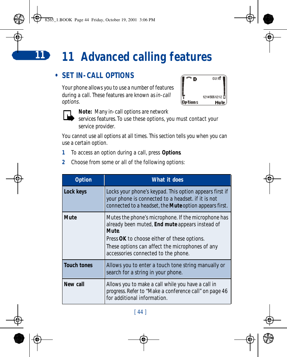 [ 44 ]11 11 Advanced calling features • SET IN-CALL OPTIONSYour phone allows you to use a number of features during a call. These features are known as in-call options.Note:  Many in-call options are network services features. To use these options, you must contact your service provider.You cannot use all options at all times. This section tells you when you can use a certain option.1To access an option during a call, press Options. 2Choose from some or all of the following options: Option What it doesLock keys Locks your phone’s keypad. This option appears first if your phone is connected to a headset. if it is not connected to a headset, the Mute option appears first. Mute Mutes the phone’s microphone. If the microphone has already been muted, End mute appears instead of Mute.Press OK to choose either of these options.These options can affect the microphones of any accessories connected to the phone.Touch tones Allows you to enter a touch tone string manually or search for a string in your phone. New call Allows you to make a call while you have a call in progress. Refer to “Make a conference call” on page 46 for additional information.8265_1.BOOK  Page 44  Friday, October 19, 2001  3:06 PM