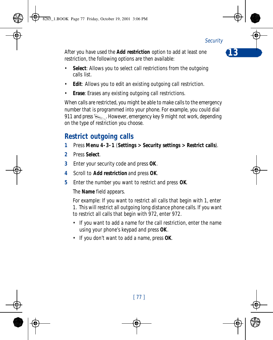 [ 77 ]Security 13After you have used the Add restriction option to add at least one restriction, the following options are then available:•Select: Allows you to select call restrictions from the outgoing calls list.•Edit: Allows you to edit an existing outgoing call restriction.•Erase: Erases any existing outgoing call restrictions.When calls are restricted, you might be able to make calls to the emergency number that is programmed into your phone. For example, you could dial 911 and press . However, emergency key 9 might not work, depending on the type of restriction you choose. Restrict outgoing calls1Press Menu 4-3-1 (Settings &gt; Security settings &gt; Restrict calls).2Press Select.3Enter your security code and press OK.4Scroll to Add restriction and press OK.5Enter the number you want to restrict and press OK.The Name field appears.For example: If you want to restrict all calls that begin with 1, enter 1.  This will restrict all outgoing long distance phone calls. If you want to restrict all calls that begin with 972, enter 972.•If you want to add a name for the call restriction, enter the name using your phone’s keypad and press OK. •If you don’t want to add a name, press OK.8265_1.BOOK  Page 77  Friday, October 19, 2001  3:06 PM