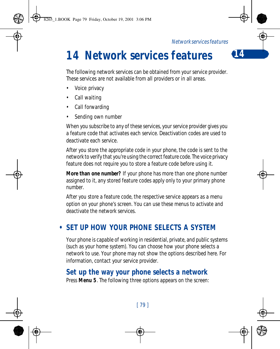 [ 79 ]Network services features 1414 Network services featuresThe following network services can be obtained from your service provider. These services are not available from all providers or in all areas.•Voice privacy•Call waiting•Call forwarding•Sending own numberWhen you subscribe to any of these services, your service provider gives you a feature code that activates each service. Deactivation codes are used to deactivate each service. After you store the appropriate code in your phone, the code is sent to the network to verify that you’re using the correct feature code. The voice privacy feature does not require you to store a feature code before using it.More than one number? If your phone has more than one phone number assigned to it, any stored feature codes apply only to your primary phone number. After you store a feature code, the respective service appears as a menu option on your phone’s screen. You can use these menus to activate and deactivate the network services.  • SET UP HOW YOUR PHONE SELECTS A SYSTEMYour phone is capable of working in residential, private, and public systems (such as your home system). You can choose how your phone selects a network to use. Your phone may not show the options described here. For information, contact your service provider.Set up the way your phone selects a networkPress Menu 5. The following three options appears on the screen:8265_1.BOOK  Page 79  Friday, October 19, 2001  3:06 PM