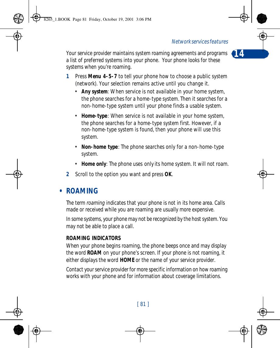 [ 81 ]Network services features 14Your service provider maintains system roaming agreements and programs a list of preferred systems into your phone.  Your phone looks for these systems when you’re roaming.1Press Menu 4-5-7 to tell your phone how to choose a public system (network). Your selection remains active until you change it.•Any system: When service is not available in your home system, the phone searches for a home-type system. Then it searches for a non-home-type system until your phone finds a usable system.•Home-type: When service is not available in your home system, the phone searches for a home-type system first. However, if a non-home-type system is found, then your phone will use this system.•Non-home type: The phone searches only for a non-home-type system.•Home only: The phone uses only its home system. It will not roam.2Scroll to the option you want and press OK. • ROAMINGThe term roaming indicates that your phone is not in its home area. Calls made or received while you are roaming are usually more expensive.In some systems, your phone may not be recognized by the host system. You may not be able to place a call. ROAMING INDICATORSWhen your phone begins roaming, the phone beeps once and may display the word ROAM on your phone’s screen. If your phone is not roaming, it either displays the word HOME or the name of your service provider.Contact your service provider for more specific information on how roaming works with your phone and for information about coverage limitations.8265_1.BOOK  Page 81  Friday, October 19, 2001  3:06 PM