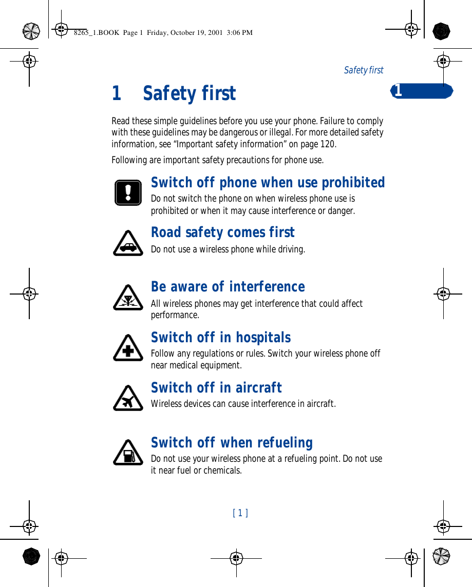 [ 1 ]Safety first 11Safety firstRead these simple guidelines before you use your phone. Failure to comply with these guidelines may be dangerous or illegal. For more detailed safety information, see “Important safety information” on page 120.Following are important safety precautions for phone use.Switch off phone when use prohibitedDo not switch the phone on when wireless phone use is prohibited or when it may cause interference or danger.Road safety comes firstDo not use a wireless phone while driving.Be aware of interferenceAll wireless phones may get interference that could affect performance. Switch off in hospitalsFollow any regulations or rules. Switch your wireless phone off near medical equipment. Switch off in aircraftWireless devices can cause interference in aircraft. Switch off when refuelingDo not use your wireless phone at a refueling point. Do not use it near fuel or chemicals. 8265_1.BOOK  Page 1  Friday, October 19, 2001  3:06 PM