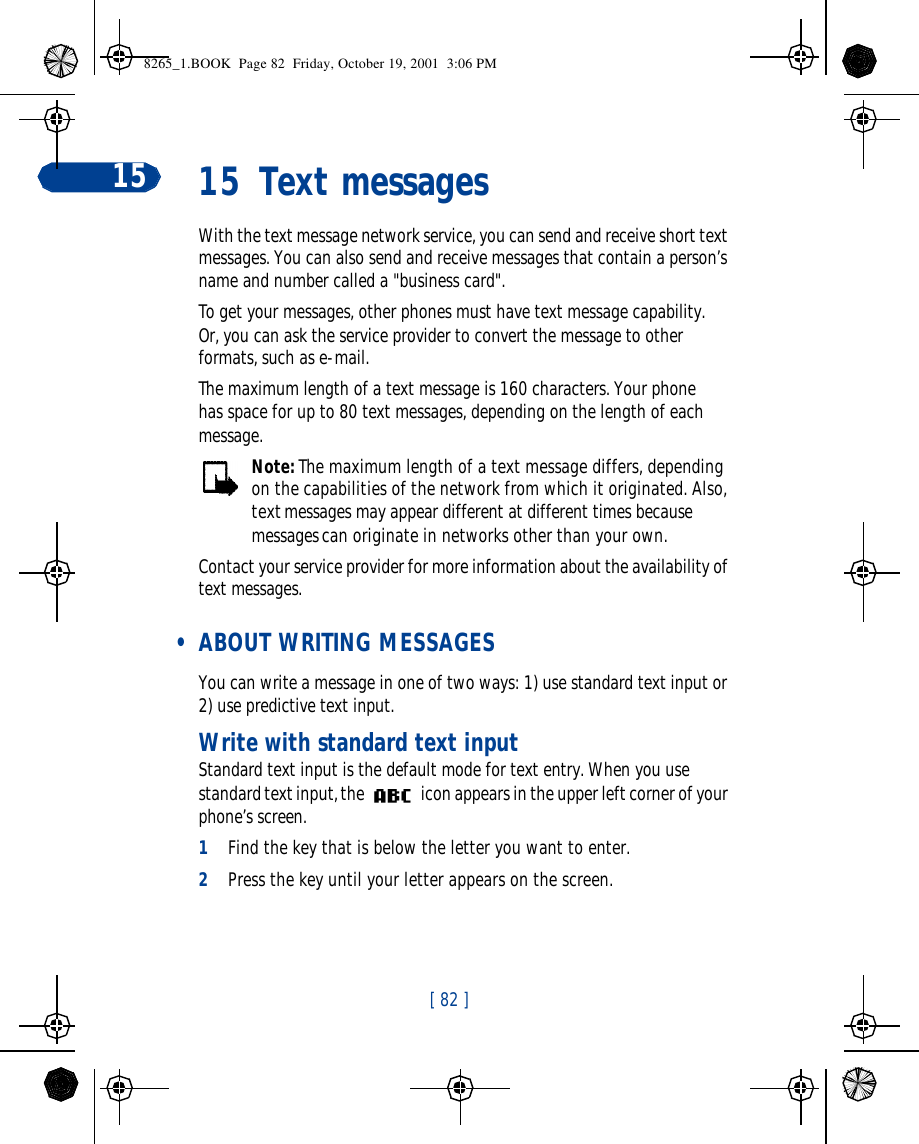 [ 82 ]15 15 Text messagesWith the text message network service, you can send and receive short text messages. You can also send and receive messages that contain a person’s name and number called a &quot;business card&quot;.To get your messages, other phones must have text message capability. Or, you can ask the service provider to convert the message to other formats, such as e-mail. The maximum length of a text message is 160 characters. Your phone has space for up to 80 text messages, depending on the length of each message.Note: The maximum length of a text message differs, depending on the capabilities of the network from which it originated. Also, text messages may appear different at different times because messages can originate in networks other than your own.Contact your service provider for more information about the availability of text messages. • ABOUT WRITING MESSAGESYou can write a message in one of two ways: 1) use standard text input or 2) use predictive text input.Write with standard text inputStandard text input is the default mode for text entry. When you use standard text input, the   icon appears in the upper left corner of your phone’s screen.1Find the key that is below the letter you want to enter.2Press the key until your letter appears on the screen.8265_1.BOOK  Page 82  Friday, October 19, 2001  3:06 PM
