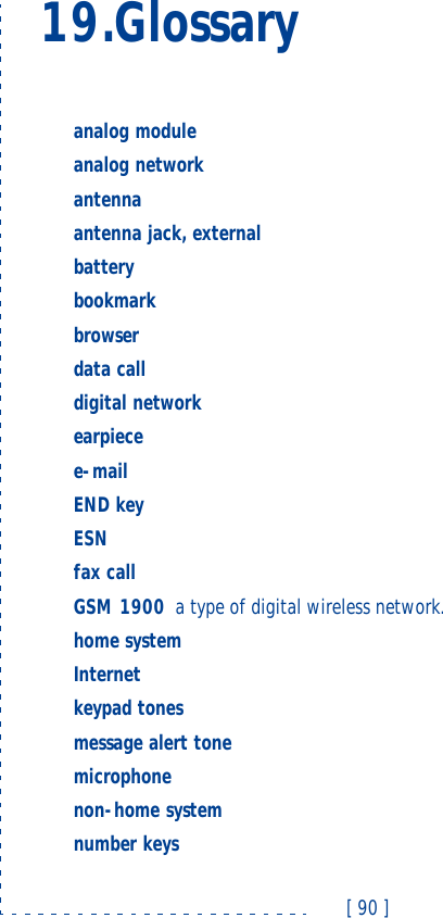 [ 90 ]19.Glossaryanalog module  analog network  antennaantenna jack, externalbattery  bookmark  browser  data call  digital network  earpiecee-mail  END key  ESN  fax call  GSM 1900 a type of digital wireless network.home system  Internet  keypad tones  message alert tone  microphonenon-home system  number keys