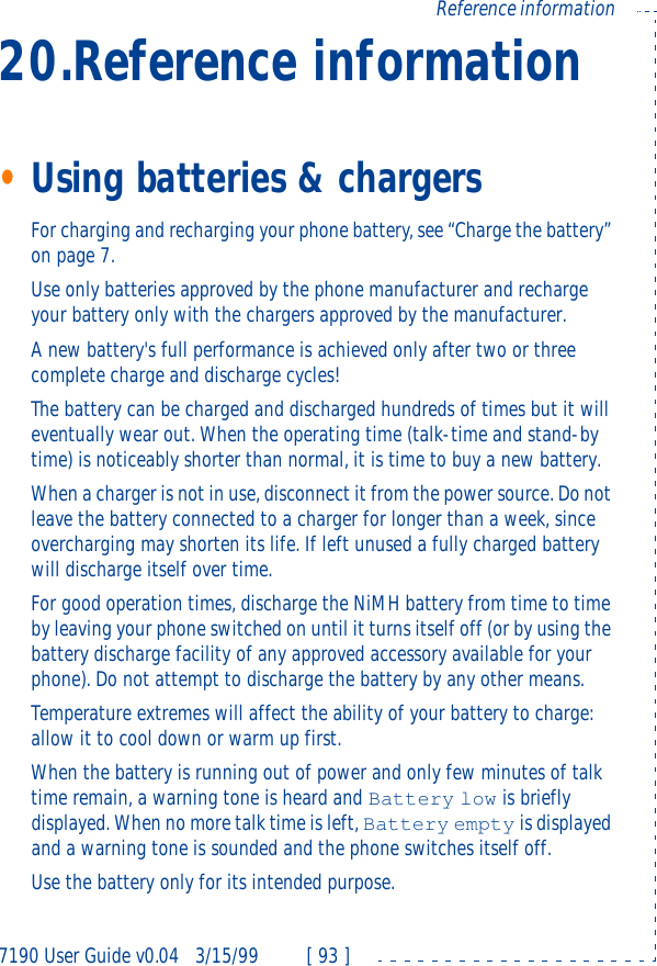 7190 User Guide v0.043/15/99 [ 93 ]Reference information20.Reference information•Using batteries &amp; chargersFor charging and recharging your phone battery, see “Charge the battery” on page7.Use only batteries approved by the phone manufacturer and recharge your battery only with the chargers approved by the manufacturer.A new battery&apos;s full performance is achieved only after two or three complete charge and discharge cycles! The battery can be charged and discharged hundreds of times but it will eventually wear out. When the operating time (talk-time and stand-by time) is noticeably shorter than normal, it is time to buy a new battery.When a charger is not in use, disconnect it from the power source. Do not leave the battery connected to a charger for longer than a week, since overcharging may shorten its life. If left unused a fully charged battery will discharge itself over time.For good operation times, discharge the NiMH battery from time to time by leaving your phone switched on until it turns itself off (or by using the battery discharge facility of any approved accessory available for your phone). Do not attempt to discharge the battery by any other means.Temperature extremes will affect the ability of your battery to charge: allow it to cool down or warm up first.When the battery is running out of power and only few minutes of talk time remain, a warning tone is heard and Battery low is briefly displayed. When no more talk time is left, Battery empty is displayed and a warning tone is sounded and the phone switches itself off.Use the battery only for its intended purpose.