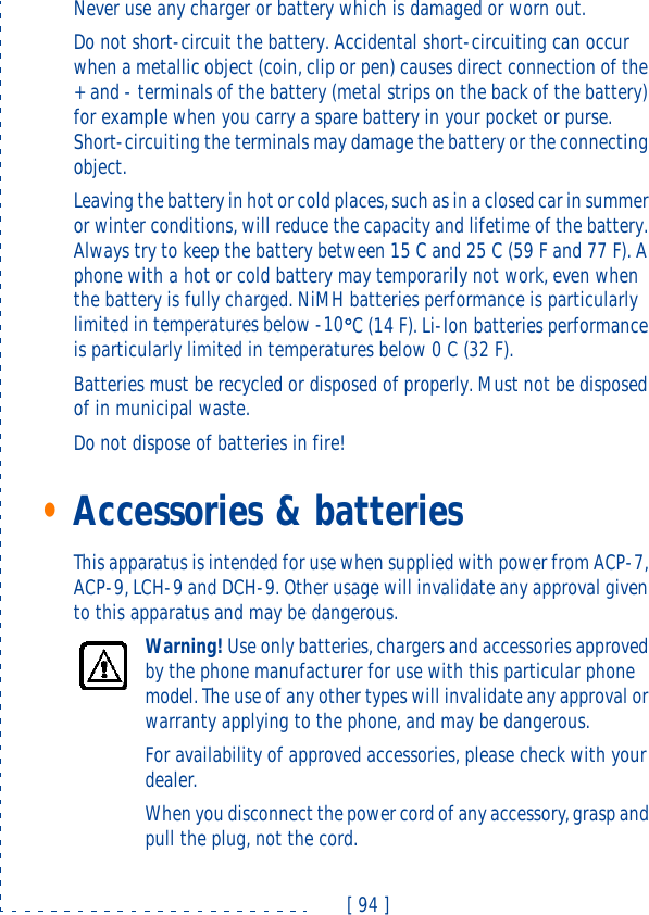 [ 94 ]Never use any charger or battery which is damaged or worn out.Do not short-circuit the battery. Accidental short-circuiting can occur when a metallic object (coin, clip or pen) causes direct connection of the + and - terminals of the battery (metal strips on the back of the battery) for example when you carry a spare battery in your pocket or purse. Short-circuiting the terminals may damage the battery or the connecting object. Leaving the battery in hot or cold places, such as in a closed car in summer or winter conditions, will reduce the capacity and lifetime of the battery. Always try to keep the battery between 15 C and 25 C (59 F and 77 F). A phone with a hot or cold battery may temporarily not work, even when the battery is fully charged. NiMH batteries performance is particularly limited in temperatures below -10°°C (14 F). Li-Ion batteries performance is particularly limited in temperatures below 0 C (32 F).Batteries must be recycled or disposed of properly. Must not be disposed of in municipal waste.Do not dispose of batteries in fire!•Accessories &amp; batteriesThis apparatus is intended for use when supplied with power from ACP-7, ACP-9, LCH-9 and DCH-9. Other usage will invalidate any approval given to this apparatus and may be dangerous.Warning! Use only batteries, chargers and accessories approved by the phone manufacturer for use with this particular phone model. The use of any other types will invalidate any approval or warranty applying to the phone, and may be dangerous.For availability of approved accessories, please check with your dealer.When you disconnect the power cord of any accessory, grasp and pull the plug, not the cord.