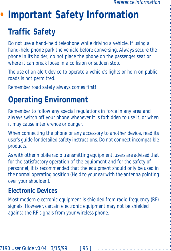 7190 User Guide v0.043/15/99 [ 95 ]Reference information•Important Safety InformationTraffic SafetyDo not use a hand-held telephone while driving a vehicle. If using a hand-held phone park the vehicle before conversing. Always secure the phone in its holder; do not place the phone on the passenger seat or where it can break loose in a collision or sudden stop.The use of an alert device to operate a vehicle&apos;s lights or horn on public roads is not permitted.Remember road safety always comes first!Operating EnvironmentRemember to follow any special regulations in force in any area and always switch off your phone whenever it is forbidden to use it, or when it may cause interference or danger.When connecting the phone or any accessory to another device, read its user’s guide for detailed safety instructions. Do not connect incompatible products.As with other mobile radio transmitting equipment, users are advised that for the satisfactory operation of the equipment and for the safety of personnel, it is recommended that the equipment should only be used in the normal operating position (Held to your ear with the antenna pointing over your shoulder.).Electronic DevicesMost modern electronic equipment is shielded from radio frequency (RF) signals. However, certain electronic equipment may not be shielded against the RF signals from your wireless phone.