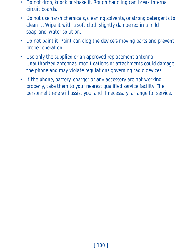 [ 100 ]•Do not drop, knock or shake it. Rough handling can break internal circuit boards. •Do not use harsh chemicals, cleaning solvents, or strong detergents to clean it. Wipe it with a soft cloth slightly dampened in a mild soap-and-water solution.•Do not paint it. Paint can clog the device’s moving parts and prevent proper operation.•Use only the supplied or an approved replacement antenna. Unauthorized antennas, modifications or attachments could damage the phone and may violate regulations governing radio devices.•If the phone, battery, charger or any accessory are not working properly, take them to your nearest qualified service facility. The personnel there will assist you, and if necessary, arrange for service.