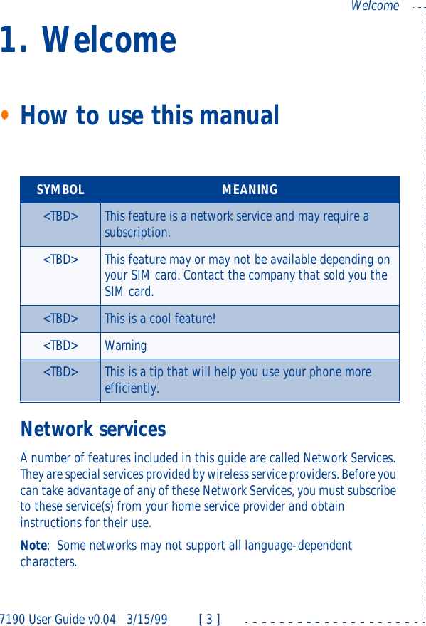7190 User Guide v0.043/15/99 [ 3 ]Welcome1. Welcome•How to use this manualNetwork servicesA number of features included in this guide are called Network Services. They are special services provided by wireless service providers. Before you can take advantage of any of these Network Services, you must subscribe to these service(s) from your home service provider and obtain instructions for their use.Note:Some networks may not support all language-dependent characters.SYMBOL MEANING&lt;TBD&gt; This feature is a network service and may require a subscription.&lt;TBD&gt; This feature may or may not be available depending on your SIM card. Contact the company that sold you the SIM card.&lt;TBD&gt; This is a cool feature!&lt;TBD&gt; Warning&lt;TBD&gt; This is a tip that will help you use your phone more efficiently.
