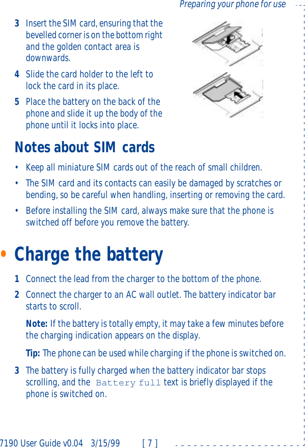 7190 User Guide v0.043/15/99 [ 7 ]Preparing your phone for use3Insert the SIM card, ensuring that the bevelled corner is on the bottom right and the golden contact area is downwards.4Slide the card holder to the left to lock the card in its place.5Place the battery on the back of the phone and slide it up the body of the phone until it locks into place.Notes about SIM cards•Keep all miniature SIM cards out of the reach of small children.•The SIM card and its contacts can easily be damaged by scratches or bending, so be careful when handling, inserting or removing the card.•Before installing the SIM card, always make sure that the phone is switched off before you remove the battery.•Charge the battery1Connect the lead from the charger to the bottom of the phone.2Connect the charger to an AC wall outlet. The battery indicator bar starts to scroll.Note: If the battery is totally empty, it may take a few minutes before the charging indication appears on the display.Tip: The phone can be used while charging if the phone is switched on.3The battery is fully charged when the battery indicator bar stops scrolling, and the Battery full text is briefly displayed if the phone is switched on.