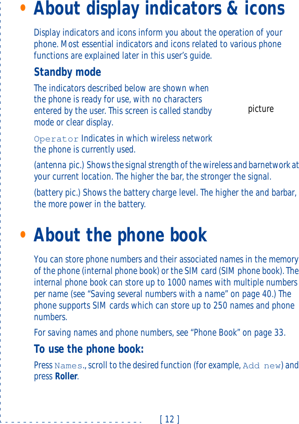 [ 12 ]•About display indicators &amp; iconsDisplay indicators and icons inform you about the operation of your phone. Most essential indicators and icons related to various phone functions are explained later in this user’s guide.Standby modeThe indicators described below are shown when the phone is ready for use, with no characters entered by the user. This screen is called standby mode or clear display.Operator Indicates in which wireless network the phone is currently used.(antenna pic.) Shows the signal strength of the wireless and barnetwork at your current location. The higher the bar, the stronger the signal.(battery pic.) Shows the battery charge level. The higher the and barbar, the more power in the battery.•About the phone bookYou can store phone numbers and their associated names in the memory of the phone (internal phone book) or the SIM card (SIM phone book). The internal phone book can store up to 1000 names with multiple numbers per name (see “Saving several numbers with a name” on page40.) The phone supports SIM cards which can store up to 250 names and phone numbers.For saving names and phone numbers, see “Phone Book” on page33.To use the phone book:Press Names., scroll to the desired function (for example, Add new) and press Roller.picture