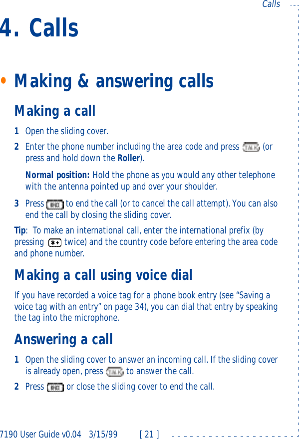 7190 User Guide v0.043/15/99 [ 21 ]Calls4. Calls•Making &amp; answering callsMaking a call1Open the sliding cover.2Enter the phone number including the area code and press  (or press and hold down the Roller).Normal position: Hold the phone as you would any other telephone with the antenna pointed up and over your shoulder.3Press  to end the call (or to cancel the call attempt). You can also end the call by closing the sliding cover.Tip:To make an international call, enter the international prefix (by pressing twice) and the country code before entering the area code and phone number.Making a call using voice dialIf you have recorded a voice tag for a phone book entry (see “Saving a voice tag with an entry” on page34), you can dial that entry by speaking the tag into the microphone.Answering a call1Open the sliding cover to answer an incoming call. If the sliding cover is already open, press  to answer the call.2Press  or close the sliding cover to end the call.
