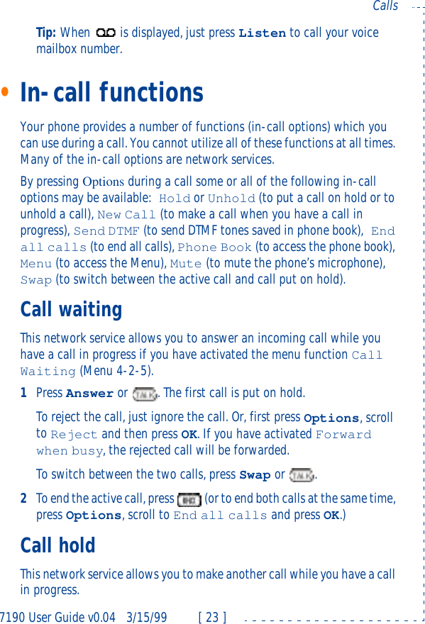 7190 User Guide v0.043/15/99 [ 23 ]CallsTip: When is displayed, just press Listen to call your voice mailbox number.•In-call functionsYour phone provides a number of functions (in-call options) which you can use during a call. You cannot utilize all of these functions at all times. Many of the in-call options are network services.By pressing Options during a call some or all of the following in-call options may be available:Hold or Unhold (to put a call on hold or to unhold a call), New Call (to make a call when you have a call in progress), Send DTMF (to send DTMF tones saved in phone book), End all calls (to end all calls), Phone Book (to access the phone book), Menu (to access the Menu), Mute (to mute the phone’s microphone), Swap (to switch between the active call and call put on hold).Call waitingThis network service allows you to answer an incoming call while you have a call in progress if you have activated the menu function Call Waiting (Menu 4-2-5).1Press Answer or . The first call is put on hold.To reject the call, just ignore the call. Or, first press Options, scroll to Reject and then press OK. If you have activated Forward when busy, the rejected call will be forwarded.To switch between the two calls, press Swap or .2To end the active call, press  (or to end both calls at the same time, press Options, scroll to End all calls and press OK.)Call holdThis network service allows you to make another call while you have a call in progress.