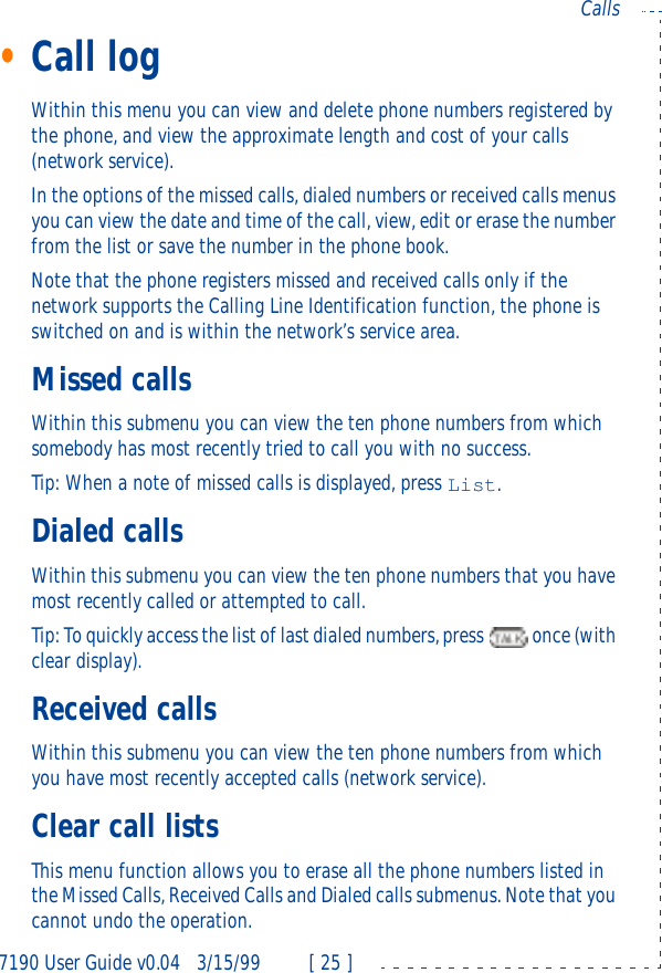 7190 User Guide v0.043/15/99 [ 25 ]Calls•Call logWithin this menu you can view and delete phone numbers registered by the phone, and view the approximate length and cost of your calls (network service).In the options of the missed calls, dialed numbers or received calls menus you can view the date and time of the call, view, edit or erase the number from the list or save the number in the phone book.Note that the phone registers missed and received calls only if the network supports the Calling Line Identification function, the phone is switched on and is within the network’s service area.Missed callsWithin this submenu you can view the ten phone numbers from which somebody has most recently tried to call you with no success. Tip: When a note of missed calls is displayed, press List.Dialed callsWithin this submenu you can view the ten phone numbers that you have most recently called or attempted to call. Tip: To quickly access the list of last dialed numbers, press  once (with clear display).Received callsWithin this submenu you can view the ten phone numbers from which you have most recently accepted calls (network service). Clear call listsThis menu function allows you to erase all the phone numbers listed in the Missed Calls, Received Calls and Dialed calls submenus. Note that you cannot undo the operation.