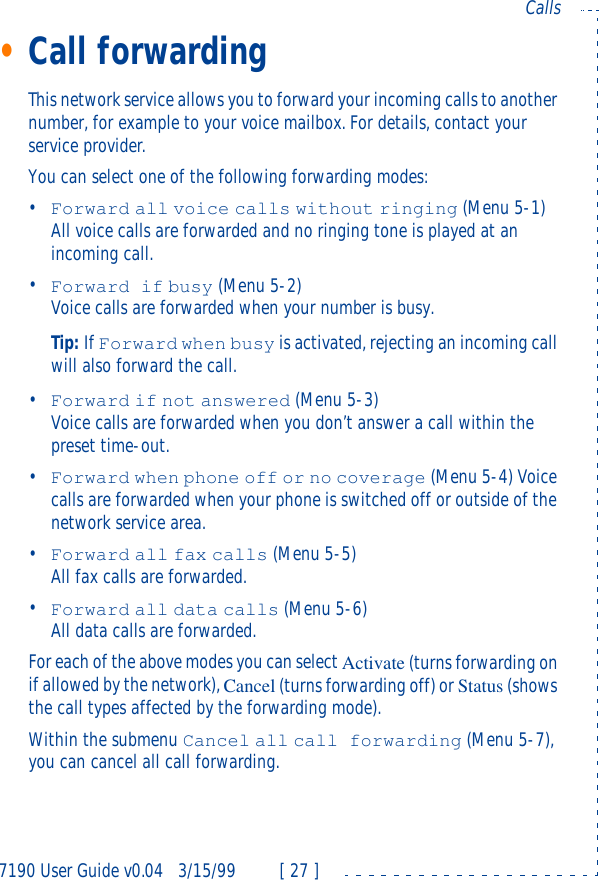 7190 User Guide v0.043/15/99 [ 27 ]Calls•Call forwardingThis network service allows you to forward your incoming calls to another number, for example to your voice mailbox. For details, contact your service provider.You can select one of the following forwarding modes: •Forward all voice calls without ringing (Menu 5-1)All voice calls are forwarded and no ringing tone is played at an incoming call.•Forward if busy (Menu 5-2) Voice calls are forwarded when your number is busy.Tip: If Forward when busy is activated, rejecting an incoming call will also forward the call.•Forward if not answered (Menu 5-3) Voice calls are forwarded when you don’t answer a call within the preset time-out.•Forward when phone off or no coverage (Menu 5-4) Voice calls are forwarded when your phone is switched off or outside of the network service area.•Forward all fax calls (Menu 5-5)All fax calls are forwarded.•Forward all data calls (Menu 5-6)All data calls are forwarded.For each of the above modes you can select Activate (turns forwarding on if allowed by the network), Cancel (turns forwarding off) or Status (shows the call types affected by the forwarding mode).Within the submenu Cancel all call forwarding (Menu 5-7), you can cancel all call forwarding.
