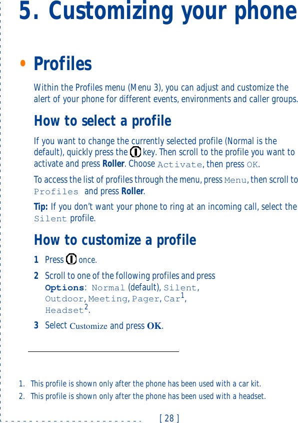 [ 28 ]5. Customizing your phone•ProfilesWithin the Profiles menu (Menu 3), you can adjust and customize the alert of your phone for different events, environments and caller groups.How to select a profileIf you want to change the currently selected profile (Normal is the default), quickly press the  key. Then scroll to the profile you want to activate and press Roller. Choose Activate, then press OK.To access the list of profiles through the menu, press Menu, then scroll to Profiles and press Roller.Tip: If you don’t want your phone to ring at an incoming call, select the Silent profile.How to customize a profile1Press  once.2Scroll to one of the following profiles and press Options:Normal (default), Silent, Outdoor, Meeting, Pager, Car1, Headset2.3Select Customize and press OK.1. This profile is shown only after the phone has been used with a car kit.2. This profile is shown only after the phone has been used with a headset.