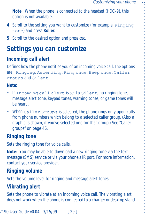 7190 User Guide v0.043/15/99 [ 29 ]Customizing your phoneNote:When the phone is connected to the headset (HDC-9), this option is not available.4Scroll to the setting you want to customize (for example, Ringing tone) and press Roller. 5Scroll to the desired option and press OK.Settings you can customizeIncoming call alertDefines how the phone notifies you of an incoming voice call. The options are:Ringing, Ascending, Ring once, Beep once, Caller groups and Silent.Note:•If Incoming call alert is set to Silent, no ringing tone, message alert tone, keypad tones, warning tones, or game tones will be heard.•When Caller Groups is selected, the phone rings only upon calls from phone numbers which belong to a selected caller group. (Also a graphic is shown, if you’ve selected one for that group.) See “Caller groups” on page46.Ringing toneSets the ringing tone for voice calls.Note:You may be able to download a new ringing tone via the text message (SMS) service or via your phone’s IR port. For more information, contact your service provider.Ringing volumeSets the volume level for ringing and message alert tones.Vibrating alertSets the phone to vibrate at an incoming voice call. The vibrating alert does not work when the phone is connected to a charger or desktop stand.