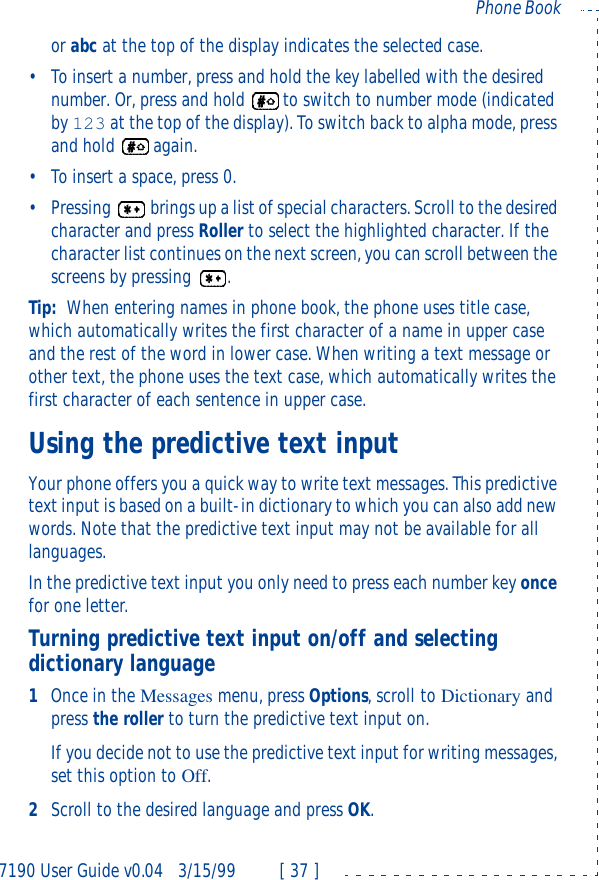 7190 User Guide v0.043/15/99 [ 37 ]Phone Bookor abc at the top of the display indicates the selected case.•To insert a number, press and hold the key labelled with the desired number. Or, press and hold to switch to number mode (indicated by 123 at the top of the display). To switch back to alpha mode, press and hold again.•To insert a space, press 0.•Pressing brings up a list of special characters. Scroll to the desired character and press Roller to select the highlighted character. If the character list continues on the next screen, you can scroll between the screens by pressing .Tip: When entering names in phone book, the phone uses title case, which automatically writes the first character of a name in upper case and the rest of the word in lower case. When writing a text message or other text, the phone uses the text case, which automatically writes the first character of each sentence in upper case.Using the predictive text inputYour phone offers you a quick way to write text messages. This predictive text input is based on a built-in dictionary to which you can also add new words. Note that the predictive text input may not be available for all languages.In the predictive text input you only need to press each number key once for one letter.Turning predictive text input on/off and selecting dictionary language1Once in the Messages menu, press Options, scroll to Dictionary and press the roller to turn the predictive text input on.If you decide not to use the predictive text input for writing messages, set this option to Off.2Scroll to the desired language and press OK.