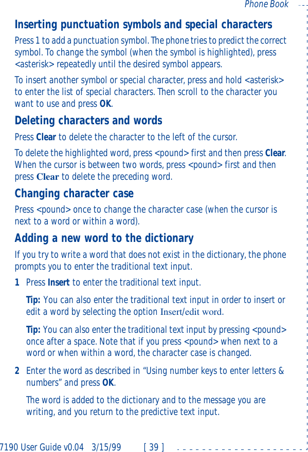 7190 User Guide v0.043/15/99 [ 39 ]Phone BookInserting punctuation symbols and special charactersPress 1 to add a punctuation symbol. The phone tries to predict the correct symbol. To change the symbol (when the symbol is highlighted), press &lt;asterisk&gt; repeatedly until the desired symbol appears.To insert another symbol or special character, press and hold &lt;asterisk&gt; to enter the list of special characters. Then scroll to the character you want to use and press OK.Deleting characters and wordsPress Clear to delete the character to the left of the cursor.To delete the highlighted word, press &lt;pound&gt; first and then press Clear. When the cursor is between two words, press &lt;pound&gt; first and then press Clear to delete the preceding word.Changing character casePress &lt;pound&gt; once to change the character case (when the cursor is next to a word or within a word).Adding a new word to the dictionaryIf you try to write a word that does not exist in the dictionary, the phone prompts you to enter the traditional text input.1Press Insert to enter the traditional text input.Tip: You can also enter the traditional text input in order to insert or edit a word by selecting the option Insert/edit word.Tip: You can also enter the traditional text input by pressing &lt;pound&gt; once after a space. Note that if you press &lt;pound&gt; when next to a word or when within a word, the character case is changed.2Enter the word as described in “Using number keys to enter letters &amp; numbers” and press OK.The word is added to the dictionary and to the message you are writing, and you return to the predictive text input.