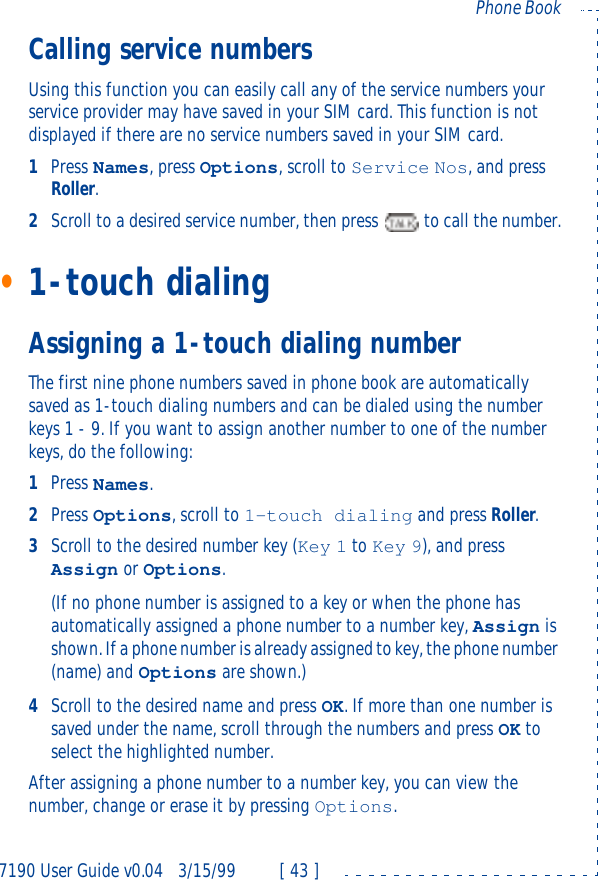 7190 User Guide v0.043/15/99 [ 43 ]Phone BookCalling service numbersUsing this function you can easily call any of the service numbers your service provider may have saved in your SIM card. This function is not displayed if there are no service numbers saved in your SIM card.1Press Names, press Options, scroll to Service Nos, and press Roller.2Scroll to a desired service number, then press  to call the number.•1-touch dialingAssigning a 1-touch dialing numberThe first nine phone numbers saved in phone book are automatically saved as 1-touch dialing numbers and can be dialed using the number keys 1 - 9. If you want to assign another number to one of the number keys, do the following: 1Press Names.2Press Options, scroll to 1-touch dialing and press Roller.3Scroll to the desired number key (Key 1 to Key 9), and press Assign or Options.(If no phone number is assigned to a key or when the phone has automatically assigned a phone number to a number key, Assign is shown. If a phone number is already assigned to key, the phone number (name) and Options are shown.)4Scroll to the desired name and press OK. If more than one number is saved under the name, scroll through the numbers and press OK to select the highlighted number.After assigning a phone number to a number key, you can view the number, change or erase it by pressing Options.