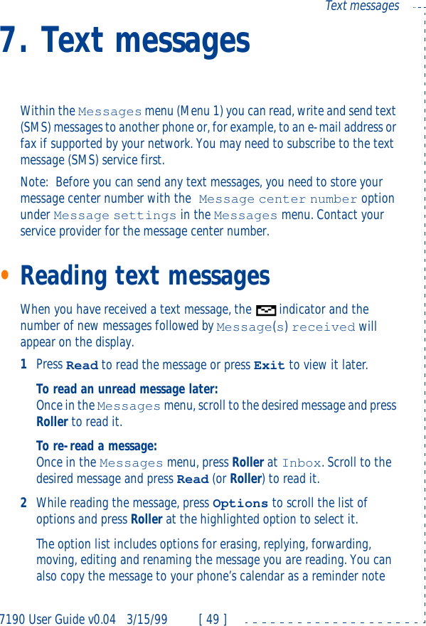 7190 User Guide v0.043/15/99 [ 49 ]Text messages7. Text messagesWithin the Messages menu (Menu 1) you can read, write and send text (SMS) messages to another phone or, for example, to an e-mail address or fax if supported by your network. You may need to subscribe to the text message (SMS) service first.Note:Before you can send any text messages, you need to store your message center number with the Message center number option under Message settings in the Messages menu. Contact your service provider for the message center number.•Reading text messages When you have received a text message, the indicator and the number of new messages followed by Message(s) received will appear on the display.1Press Read to read the message or press Exit to view it later.To read an unread message later:Once in the Messages menu, scroll to the desired message and press Roller to read it.To re-read a message:Once in the Messages menu, press Roller at Inbox. Scroll to the desired message and press Read (or Roller) to read it.2While reading the message, press Options to scroll the list of options and press Roller at the highlighted option to select it.The option list includes options for erasing, replying, forwarding, moving, editing and renaming the message you are reading. You can also copy the message to your phone’s calendar as a reminder note 