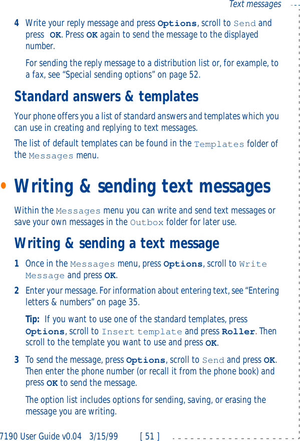 7190 User Guide v0.043/15/99 [ 51 ]Text messages4Write your reply message and press Options, scroll to Send and press OK. Press OK again to send the message to the displayed number.For sending the reply message to a distribution list or, for example, to a fax, see “Special sending options” on page52.Standard answers &amp; templatesYour phone offers you a list of standard answers and templates which you can use in creating and replying to text messages.The list of default templates can be found in the Templates folder of the Messages menu.•Writing &amp; sending text messagesWithin the Messages menu you can write and send text messages or save your own messages in the Outbox folder for later use.Writing &amp; sending a text message1Once in the Messages menu, press Options, scroll to Write Message and press OK.2Enter your message. For information about entering text, see “Entering letters &amp; numbers” on page35.Tip: If you want to use one of the standard templates, press Options, scroll to Insert template and press Roller. Then scroll to the template you want to use and press OK.3To send the message, press Options, scroll to Send and press OK. Then enter the phone number (or recall it from the phone book) and press OK to send the message.The option list includes options for sending, saving, or erasing the message you are writing. 