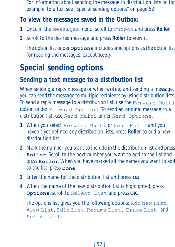 [ 52 ]For information about sending the message to distribution lists or, for example, to a fax, see “Special sending options” on page52.To view the messages saved in the Outbox:1Once in the Messages menu, scroll to Outbox and press Roller.2Scroll to the desired message and press Roller to view it.The option list under Options include same options as the option list for reading the messages, except Reply.Special sending optionsSending a text message to a distribution listWhen sending a reply message or when writing and sending a message, you can send the message to multiple recipients by using distribution lists. To send a reply message to a distribution list, use the Forward Multi option under Forward Options. To send an original message to a distribution list, use Send Multi under Send Options.1When you select Forward Multi or Send Multi and you haven’t yet defined any distribution lists, press Roller to add a new distribution list. 2Mark the number you want to include in the distribution list and press Roller. Scroll to the next number you want to add to the list and press Roller. When you have marked all the names you want to add to the list, press Done.3Enter the name for the distribution list and press OK.4When the name of the new distribution list is highlighted, press Options, scroll to Select List and press OK.The options list gives you the following options: Add New List, View List, Edit List, Rename List, Erase List and Select List.