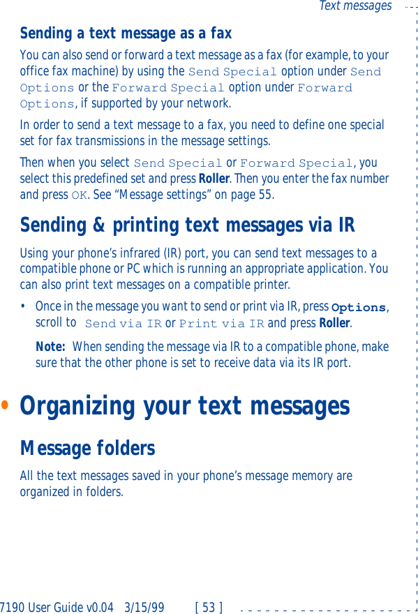 7190 User Guide v0.043/15/99 [ 53 ]Text messagesSending a text message as a faxYou can also send or forward a text message as a fax (for example, to your office fax machine) by using the Send Special option under Send Options or the Forward Special option under Forward Options, if supported by your network.In order to send a text message to a fax, you need to define one special set for fax transmissions in the message settings.Then when you select Send Special or Forward Special, you select this predefined set and press Roller. Then you enter the fax number and press OK. See “Message settings” on page55.Sending &amp; printing text messages via IRUsing your phone’s infrared (IR) port, you can send text messages to a compatible phone or PC which is running an appropriate application. You can also print text messages on a compatible printer.•Once in the message you want to send or print via IR, press Options, scroll to Send via IR or Print via IR and press Roller.Note: When sending the message via IR to a compatible phone, make sure that the other phone is set to receive data via its IR port.•Organizing your text messagesMessage foldersAll the text messages saved in your phone’s message memory are organized in folders.