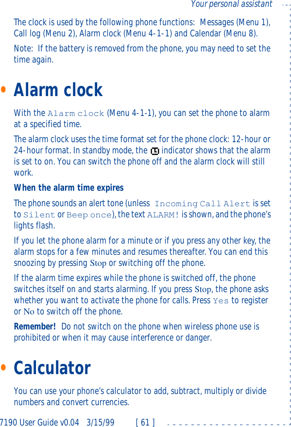 7190 User Guide v0.043/15/99 [ 61 ]Your personal assistantThe clock is used by the following phone functions:Messages (Menu 1), Call log (Menu 2), Alarm clock (Menu 4-1-1) and Calendar (Menu 8).Note:If the battery is removed from the phone, you may need to set the time again.•Alarm clockWith the Alarm clock (Menu 4-1-1), you can set the phone to alarm at a specified time.The alarm clock uses the time format set for the phone clock:12-hour or 24-hour format. In standby mode, the indicator shows that the alarm is set to on. You can switch the phone off and the alarm clock will still work.When the alarm time expiresThe phone sounds an alert tone (unless Incoming Call Alert is set to Silent or Beep once), the text ALARM! is shown, and the phone’s lights flash. If you let the phone alarm for a minute or if you press any other key, the alarm stops for a few minutes and resumes thereafter. You can end this snoozing by pressing Stop or switching off the phone.If the alarm time expires while the phone is switched off, the phone switches itself on and starts alarming. If you press Stop, the phone asks whether you want to activate the phone for calls. Press Yes to register or No to switch off the phone.Remember!Do not switch on the phone when wireless phone use is prohibited or when it may cause interference or danger.•CalculatorYou can use your phone’s calculator to add, subtract, multiply or divide numbers and convert currencies.