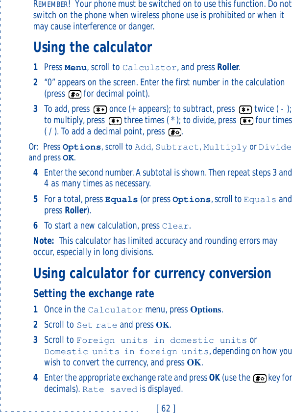 [ 62 ]REMEMBER!Your phone must be switched on to use this function. Do not switch on the phone when wireless phone use is prohibited or when it may cause interference or danger.Using the calculator1Press Menu, scroll to Calculator, and press Roller.2“0” appears on the screen. Enter the first number in the calculation (press  for decimal point).3To add, press  once (+ appears); to subtract, press  twice ( - ); to multiply, press  three times ( * ); to divide, press  four times ( / ). To add a decimal point, press .Or: Press Options, scroll to Add, Subtract, Multiply or Divide and press OK.4Enter the second number. A subtotal is shown. Then repeat steps 3 and 4 as many times as necessary.5For a total, press Equals (or press Options, scroll to Equals and press Roller).6To start a new calculation, press Clear.Note: This calculator has limited accuracy and rounding errors may occur, especially in long divisions.Using calculator for currency conversionSetting the exchange rate1Once in the Calculator menu, press Options.2Scroll to Set rate and press OK.3Scroll to Foreign units in domestic units or Domestic units in foreign units, depending on how you wish to convert the currency, and press OK.4Enter the appropriate exchange rate and press OK (use the  key for decimals). Rate saved is displayed.