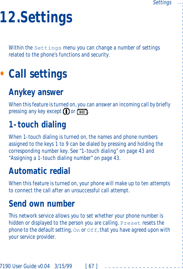7190 User Guide v0.043/15/99 [ 67 ]Settings12.SettingsWithin the Settings menu you can change a number of settings related to the phone’s functions and security.•Call settingsAnykey answerWhen this feature is turned on, you can answer an incoming call by briefly pressing any key except  or .1-touch dialingWhen 1-touch dialing is turned on, the names and phone numbers assigned to the keys 1 to 9 can be dialed by pressing and holding the corresponding number key. See “1-touch dialing” on page43 and “Assigning a 1-touch dialing number” on page43.Automatic redialWhen this feature is turned on, your phone will make up to ten attempts to connect the call after an unsuccessful call attempt.Send own numberThis network service allows you to set whether your phone number is hidden or displayed to the person you are calling. Preset resets the phone to the default setting, On or Off, that you have agreed upon with your service provider.