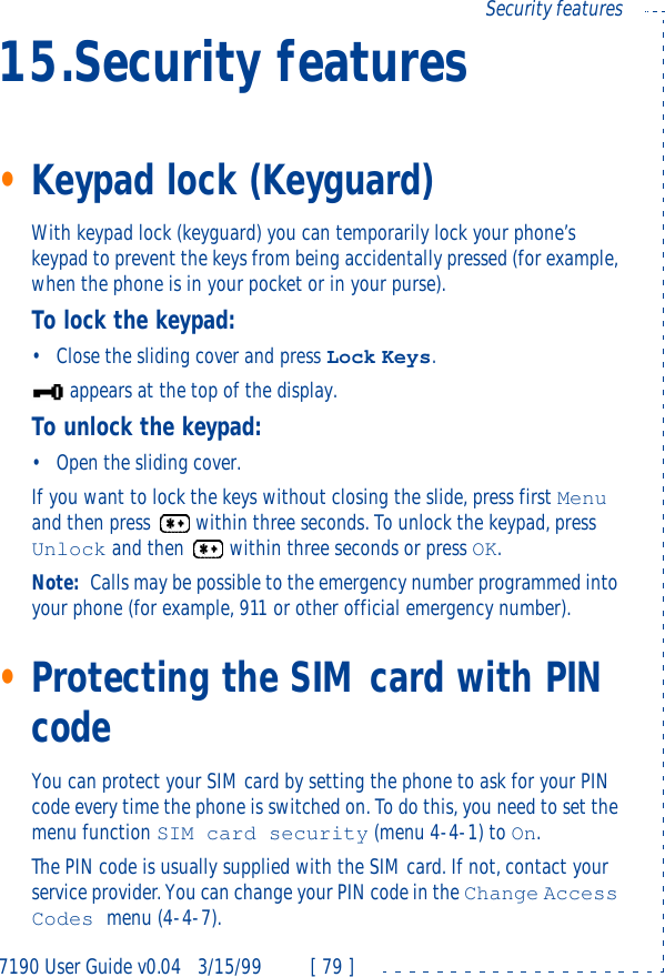 7190 User Guide v0.043/15/99 [ 79 ]Security features15.Security features•Keypad lock (Keyguard)With keypad lock (keyguard) you can temporarily lock your phone’s keypad to prevent the keys from being accidentally pressed (for example, when the phone is in your pocket or in your purse).To lock the keypad:•Close the sliding cover and press Lock Keys.appears at the top of the display.To unlock the keypad:•Open the sliding cover.If you want to lock the keys without closing the slide, press first Menu and then press  within three seconds. To unlock the keypad, press Unlock and then  within three seconds or press OK.Note: Calls may be possible to the emergency number programmed into your phone (for example, 911 or other official emergency number).•Protecting the SIM card with PIN codeYou can protect your SIM card by setting the phone to ask for your PIN code every time the phone is switched on. To do this, you need to set the menu function SIM card security (menu 4-4-1) to On.The PIN code is usually supplied with the SIM card. If not, contact your service provider. You can change your PIN code in the Change Access Codes menu (4-4-7).