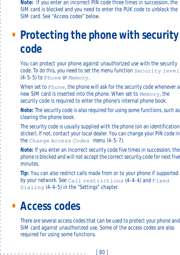 [ 80 ]Note: If you enter an incorrect PIN code three times in succession, the SIM card is blocked and you need to enter the PUK code to unblock the SIM card. See “Access codes” below. •Protecting the phone with security codeYou can protect your phone against unauthorized use with the security code. To do this, you need to set the menu function Security level (4-5-5) to Phone or Memory. When set to Phone, the phone will ask for the security code whenever a new SIM card is inserted into the phone. When set to Memory, the security code is required to enter the phone’s internal phone book.Note: The security code is also required for using some functions, such as clearing the phone book.The security code is usually supplied with the phone (on an identification sticker). If not, contact your local dealer. You can change your PIN code in the Change Access Codes menu (4-5-7).Note: If you enter an incorrect security code five times in succession, the phone is blocked and will not accept the correct security code for next five minutes.Tip: You can also restrict calls made from or to your phone if supported by your network. See Call restrictions (4-4-4) and Fixed Dialing (4-4-5) in the “Settings” chapter.•Access codesThere are several access codes that can be used to protect your phone and SIM card against unauthorized use. Some of the access codes are also required for using some functions.