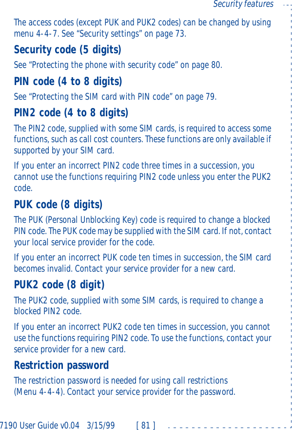 7190 User Guide v0.043/15/99 [ 81 ]Security featuresThe access codes (except PUK and PUK2 codes) can be changed by using menu 4-4-7. See “Security settings” on page73.Security code (5 digits)See “Protecting the phone with security code” on page80.PIN code (4 to 8 digits)See “Protecting the SIM card with PIN code” on page79.PIN2 code (4 to 8 digits)The PIN2 code, supplied with some SIM cards, is required to access some functions, such as call cost counters. These functions are only available if supported by your SIM card. If you enter an incorrect PIN2 code three times in a succession, you cannot use the functions requiring PIN2 code unless you enter the PUK2 code. PUK code (8 digits)The PUK (Personal Unblocking Key) code is required to change a blocked PIN code. The PUK code may be supplied with the SIM card. If not, contact your local service provider for the code.If you enter an incorrect PUK code ten times in succession, the SIM card becomes invalid. Contact your service provider for a new card.PUK2 code (8 digit)The PUK2 code, supplied with some SIM cards, is required to change a blocked PIN2 code. If you enter an incorrect PUK2 code ten times in succession, you cannot use the functions requiring PIN2 code. To use the functions, contact your service provider for a new card.Restriction passwordThe restriction password is needed for using call restrictions (Menu4-4-4). Contact your service provider for the password.