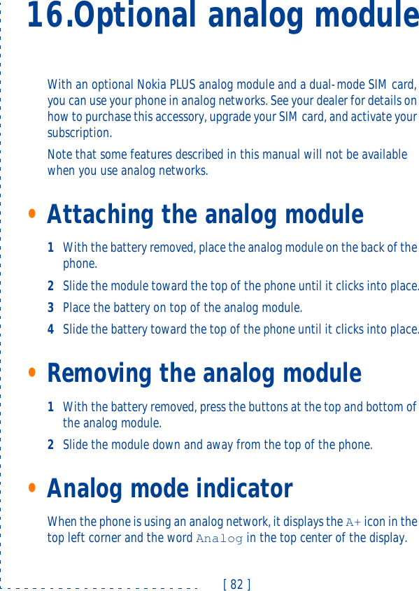 [ 82 ]16.Optional analog moduleWith an optional Nokia PLUS analog module and a dual-mode SIM card, you can use your phone in analog networks. See your dealer for details on how to purchase this accessory, upgrade your SIM card, and activate your subscription.Note that some features described in this manual will not be available when you use analog networks.•Attaching the analog module1With the battery removed, place the analog module on the back of the phone.2Slide the module toward the top of the phone until it clicks into place.3Place the battery on top of the analog module.4Slide the battery toward the top of the phone until it clicks into place.•Removing the analog module1With the battery removed, press the buttons at the top and bottom of the analog module.2Slide the module down and away from the top of the phone.•Analog mode indicatorWhen the phone is using an analog network, it displays the A+ icon in the top left corner and the word Analog in the top center of the display.