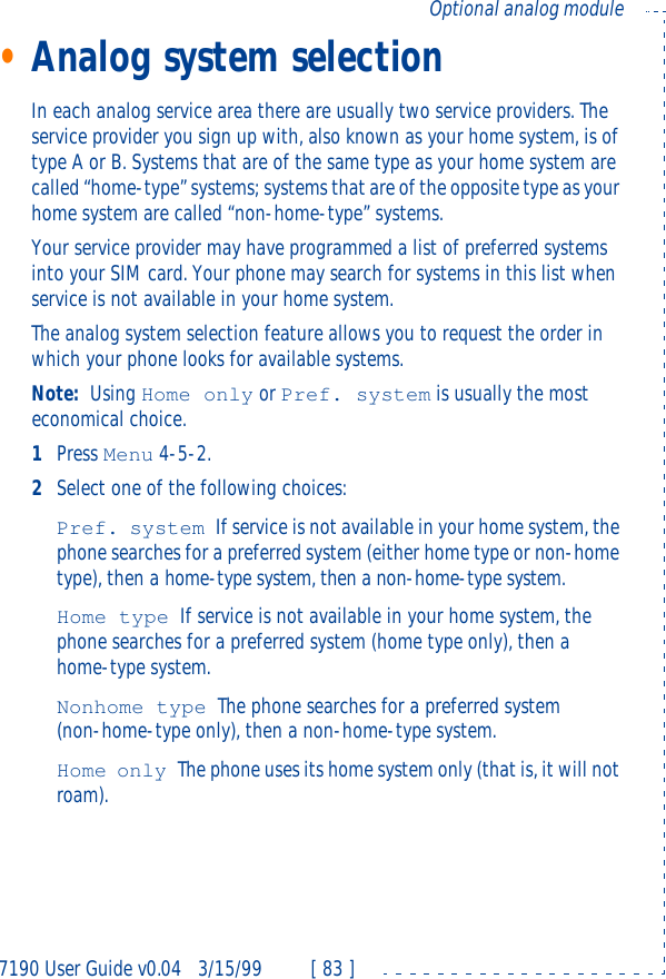7190 User Guide v0.043/15/99 [ 83 ]Optional analog module•Analog system selectionIn each analog service area there are usually two service providers. The service provider you sign up with, also known as your home system, is of type A or B. Systems that are of the same type as your home system are called “home-type” systems; systems that are of the opposite type as your home system are called “non-home-type” systems.Your service provider may have programmed a list of preferred systems into your SIM card. Your phone may search for systems in this list when service is not available in your home system.The analog system selection feature allows you to request the order in which your phone looks for available systems.Note: Using Home only or Pref. system is usually the most economical choice.1Press Menu 4-5-2.2Select one of the following choices:Pref. system If service is not available in your home system, the phone searches for a preferred system (either home type or non-home type), then a home-type system, then a non-home-type system.Home type If service is not available in your home system, the phone searches for a preferred system (home type only), then a home-type system.Nonhome type The phone searches for a preferred system (non-home-type only), then a non-home-type system.Home only The phone uses its home system only (that is, it will not roam).