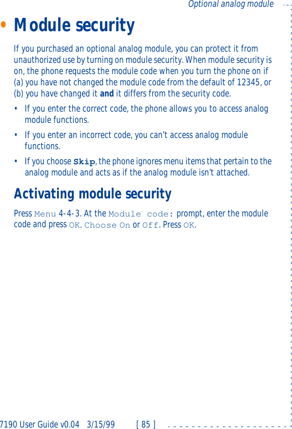 7190 User Guide v0.043/15/99 [ 85 ]Optional analog module•Module securityIf you purchased an optional analog module, you can protect it from unauthorized use by turning on module security. When module security is on, the phone requests the module code when you turn the phone on if (a) you have not changed the module code from the default of 12345, or (b) you have changed it and it differs from the security code.•If you enter the correct code, the phone allows you to access analog module functions.•If you enter an incorrect code, you can’t access analog module functions.•If you choose Skip, the phone ignores menu items that pertain to the analog module and acts as if the analog module isn’t attached.Activating module securityPress Menu 4-4-3. At the Module code: prompt, enter the module code and press OK. Choose On or Off. Press OK.