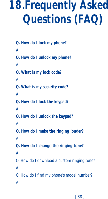 [ 88 ]18.Frequently Asked Questions (FAQ)Q. How do I lock my phone?A. Q. How do I unlock my phone?A. Q. What is my lock code?A. Q. What is my security code?A. Q. How do I lock the keypad?A. Q. How do I unlock the keypad?A. Q. How do I make the ringing louder?A. Q. How do I change the ringing tone?A. Q. How do I download a custom ringing tone?A. Q. How do I find my phone’s model number?A. 
