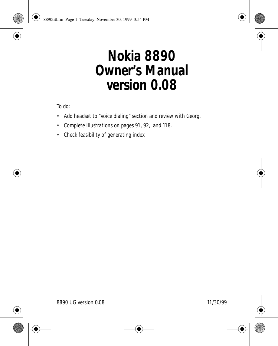 8890 UG version 0.08 11/30/99Nokia 8890Owner’s Manualversion 0.08To do:• Add headset to “voice dialing” section and review with Georg.• Complete illustrations on pages 91, 92,  and 118.• Check feasibility of generating index 8890titl.fm  Page 1  Tuesday, November 30, 1999  3:54 PM
