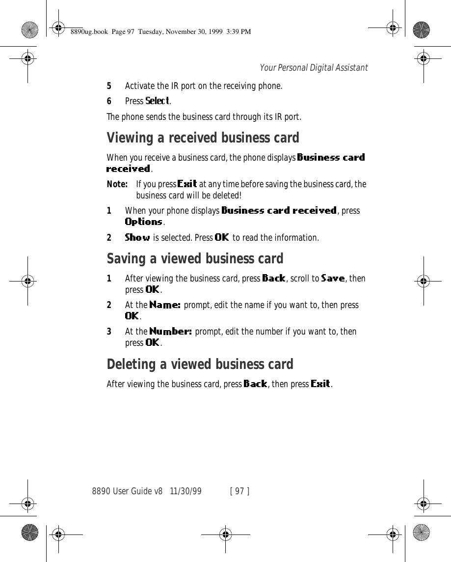 8890 User Guide v8 11/30/99 [ 97 ]Your Personal Digital Assistant5Activate the IR port on the receiving phone.6Press  .The phone sends the business card through its IR port.Viewing a received business cardWhen you receive a business card, the phone displays .Note: If you press   at any time before saving the business card, the business card will be deleted!1When your phone displays  , press .2 is selected. Press  to read the information.Saving a viewed business card1After viewing the business card, press  , scroll to  , then press  .2At the   prompt, edit the name if you want to, then press .3At the   prompt, edit the number if you want to, then press  .Deleting a viewed business cardAfter viewing the business card, press  , then press  .8890ug.book  Page 97  Tuesday, November 30, 1999  3:39 PM