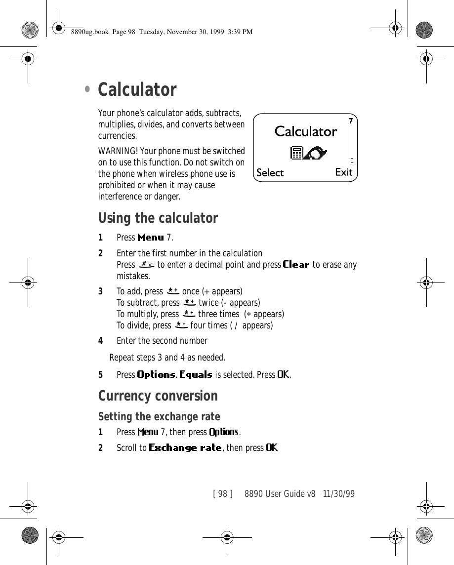 [ 98 ]     8890 User Guide v8 11/30/99•CalculatorYour phone’s calculator adds, subtracts, multiplies, divides, and converts between currencies.WARNING! Your phone must be switched on to use this function. Do not switch on the phone when wireless phone use is prohibited or when it may cause interference or danger.Using the calculator1Press   7.2Enter the first number in the calculationPress   to enter a decimal point and press   to erase any mistakes.3To add, press   once (+ appears) To subtract, press   twice (- appears) To multiply, press   three times (∗ appears) To divide, press   four times ( / appears) 4Enter the second numberRepeat steps 3 and 4 as needed.5Press  .   is selected. Press  .Currency conversionSetting the exchange rate1Press   7, then press  .2Scroll to  , then press 8890ug.book  Page 98  Tuesday, November 30, 1999  3:39 PM