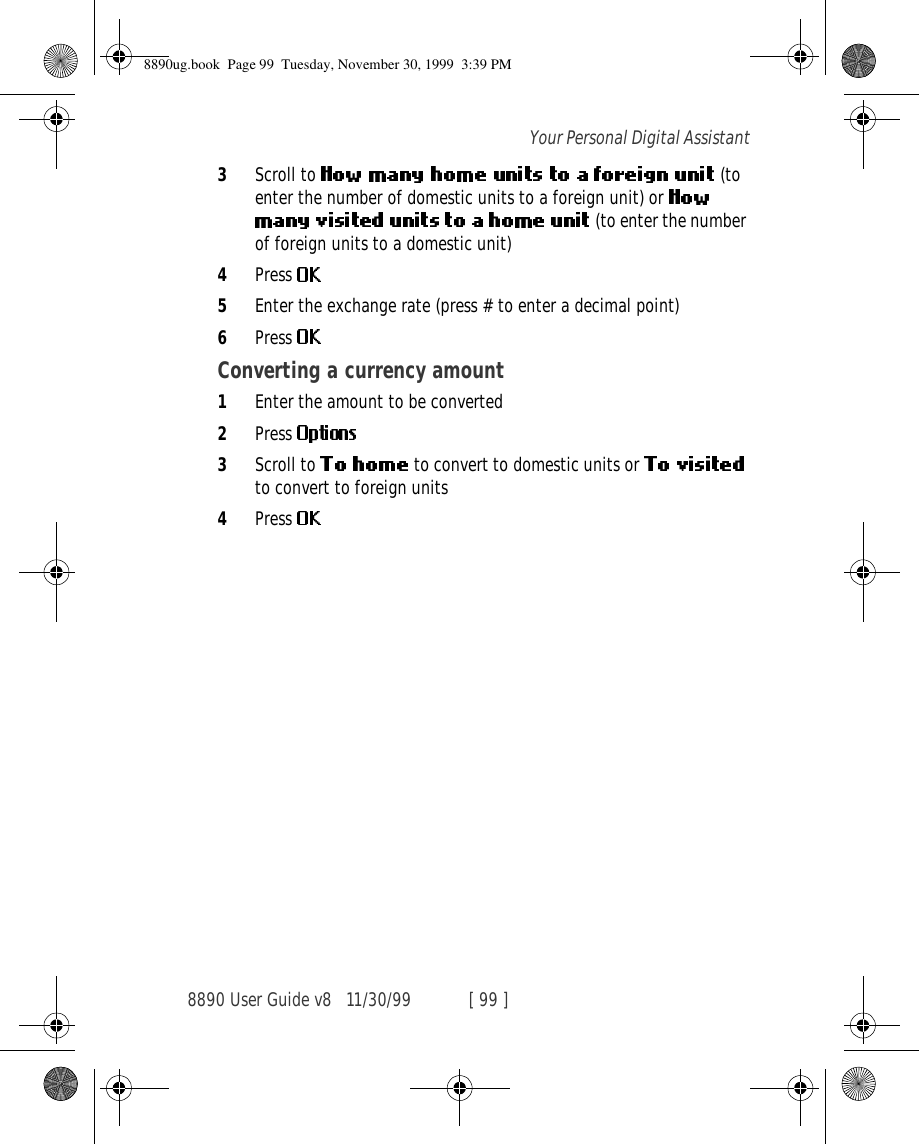 8890 User Guide v8 11/30/99 [ 99 ]Your Personal Digital Assistant3Scroll to    (to enter the number of domestic units to a foreign unit) or  (to enter the number of foreign units to a domestic unit)4Press 5Enter the exchange rate (press # to enter a decimal point)6Press Converting a currency amount1Enter the amount to be converted2Press 3Scroll to   to convert to domestic units or   to convert to foreign units4Press 8890ug.book  Page 99  Tuesday, November 30, 1999  3:39 PM