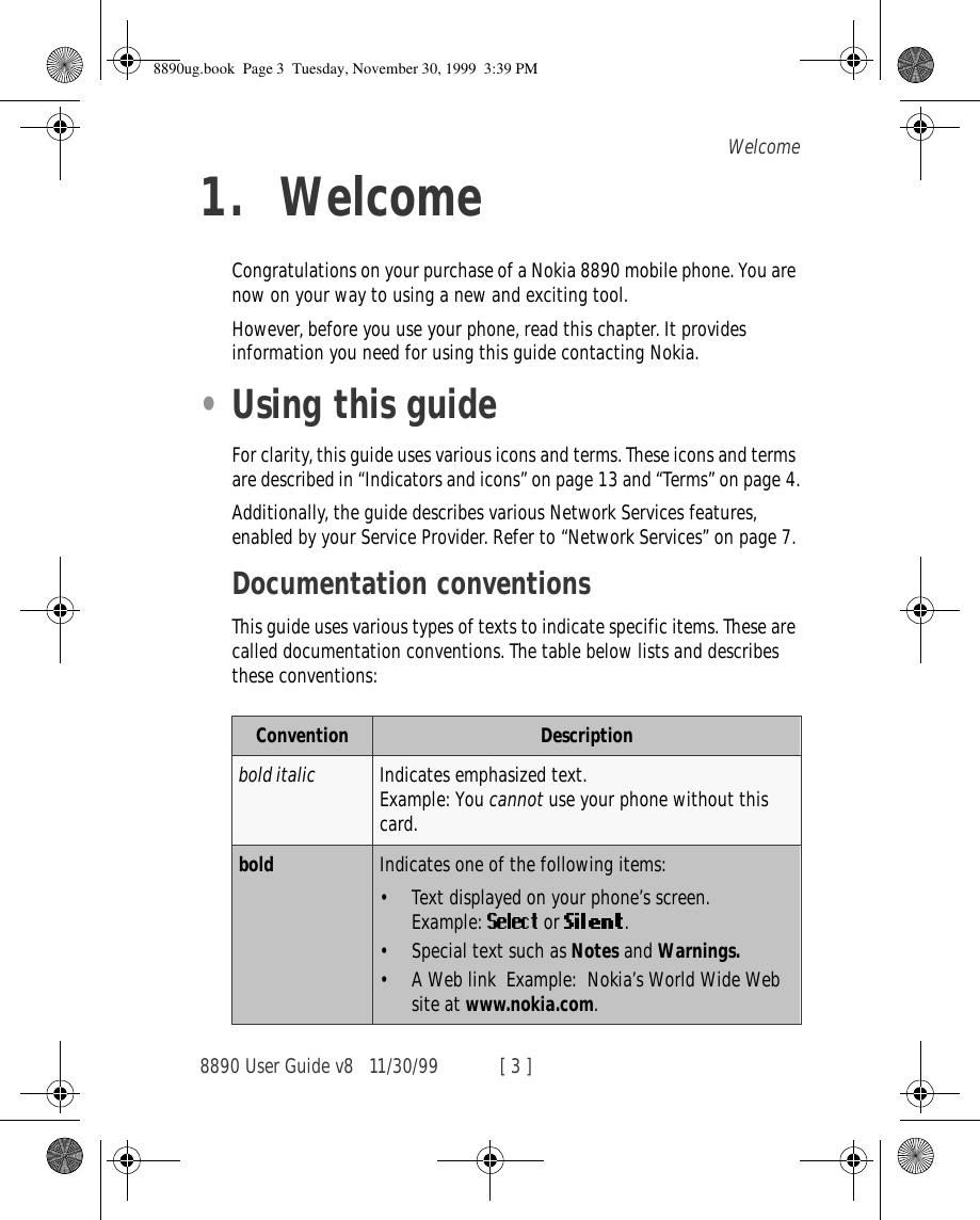8890 User Guide v8 11/30/99 [ 3 ]Welcome1. WelcomeCongratulations on your purchase of a Nokia 8890 mobile phone. You are now on your way to using a new and exciting tool.However, before you use your phone, read this chapter. It provides information you need for using this guide contacting Nokia.•Using this guideFor clarity, this guide uses various icons and terms. These icons and terms are described in “Indicators and icons” on page 13 and “Terms” on page 4.Additionally, the guide describes various Network Services features, enabled by your Service Provider. Refer to “Network Services” on page 7.Documentation conventionsThis guide uses various types of texts to indicate specific items. These are called documentation conventions. The table below lists and describes these conventions:Convention Descriptionbold italic Indicates emphasized text.Example: You cannot use your phone without this card.bold Indicates one of the following items:•Text displayed on your phone’s screen.Example:   or  .•Special text such as Notes and Warnings. •A Web link  Example:  Nokia’s World Wide Web site at www.nokia.com.8890ug.book  Page 3  Tuesday, November 30, 1999  3:39 PM